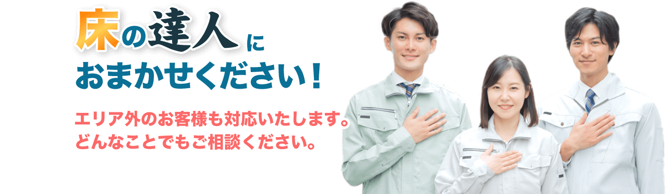 床の達人におまかせください！エリア外のお客様も対応いたします。どんなことでもご相談ください。