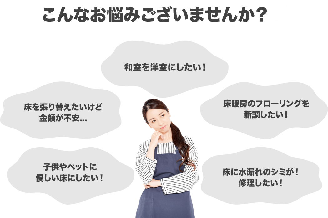 こんなお悩みございませんか？和室を洋室にしたい！床を張り替えたいけど金額が不安…床暖房のフローリングを新調したい！子供やペットに優しい床にしたい！床の水漏れのシミが！修理したい！